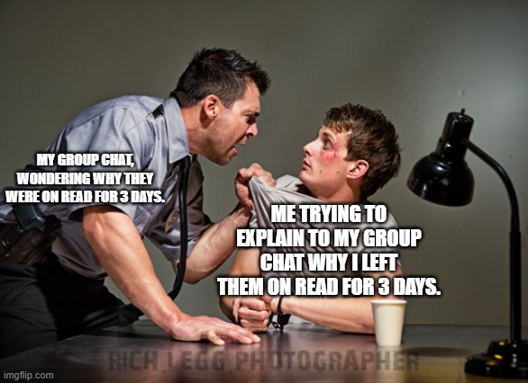 I swear I was gonna reply... I just needed to find the right meme first! | MY GROUP CHAT, WONDERING WHY THEY WERE ON READ FOR 3 DAYS. ME TRYING TO EXPLAIN TO MY GROUP CHAT WHY I LEFT THEM ON READ FOR 3 DAYS. | image tagged in interrogation,relatable,funny,group chat,social anxiety,modern problems | made w/ Imgflip meme maker