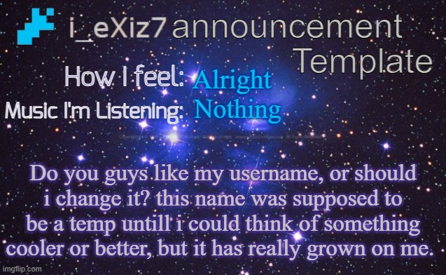i_eXiz7 announcement template | Alright; Nothing; Do you guys like my username, or should i change it? this name was supposed to be a temp untill i could think of something cooler or better, but it has really grown on me. | image tagged in i_exiz7 announcement template | made w/ Imgflip meme maker