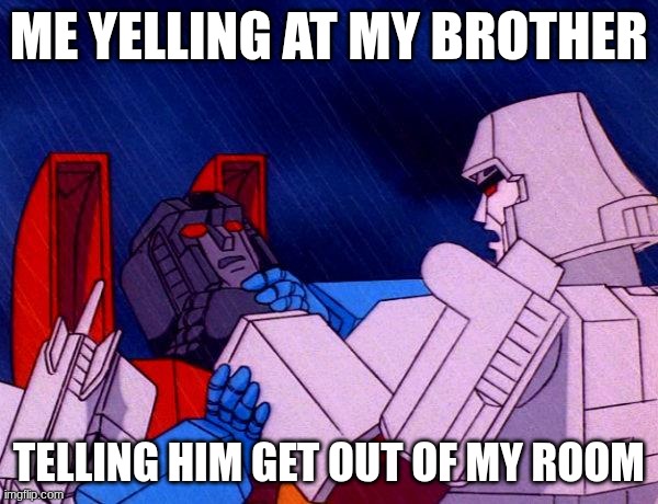 AAAAAAAAAAAAAAAAAAAAAA | ME YELLING AT MY BROTHER; TELLING HIM GET OUT OF MY ROOM | image tagged in transformers megatron and starscream | made w/ Imgflip meme maker