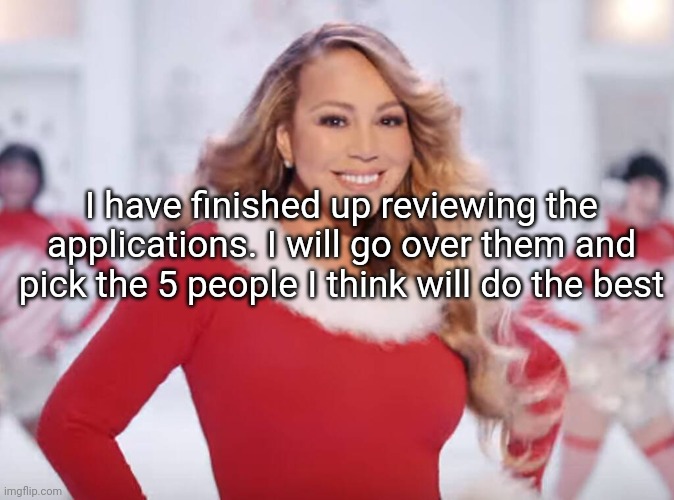 They will be announced later | I have finished up reviewing the applications. I will go over them and pick the 5 people I think will do the best | image tagged in mariah carey all i want for christmas is you | made w/ Imgflip meme maker