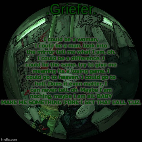 me when me when me when the | I could be a woman, I could be a man, look into the mirror tell me what I am, oh. I could be a difference, I could be the same, try to give me meaning its a losing game. I could go to heaven, I could go to hell. Does it even matter, I can never tell, oh. Maybe I am nothing, maybe I am all. BABY MAKE ME SOMETHING 'FORE I GET THAT CALL 'CUZ. | image tagged in griefer's announcement template | made w/ Imgflip meme maker