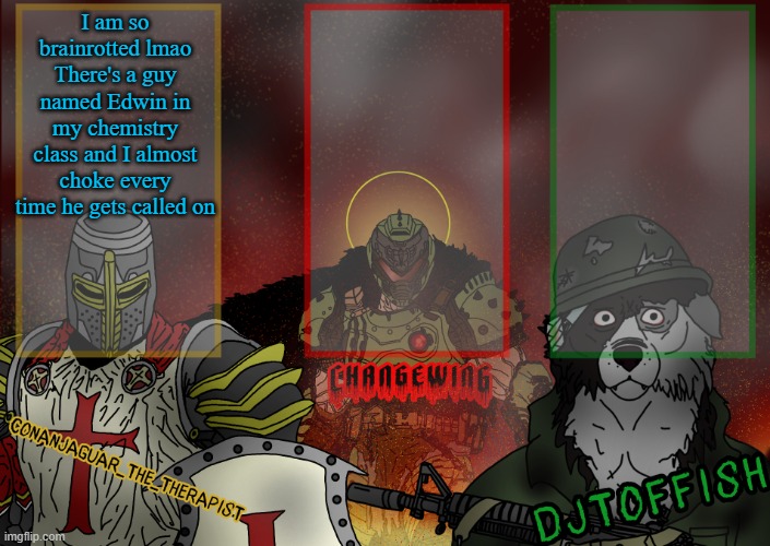 The Fist of Konshu, DJTO, and Conanjaguar shared template | I am so brainrotted lmao
There's a guy named Edwin in my chemistry class and I almost choke every time he gets called on | image tagged in the fist of konshu djto and conanjaguar shared template | made w/ Imgflip meme maker