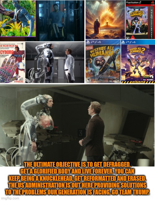 Funny | THE ULTIMATE OBJECTIVE IS TO GET DEFRAGGED, GET A GLORIFIED BODY AND LIVE FOREVER. YOU CAN KEEP BEING A KNUCKLEHEAD, GET REFORMATTED AND ERASED. THE US ADMINISTRATION IS OUT HERE PROVIDING SOLUTIONS TO THE PROBLEMS OUR GENERATION IS FACING. GO TEAM TRUMP. | image tagged in funny,politics,president trump,ultimate,current objective survive,bible | made w/ Imgflip meme maker