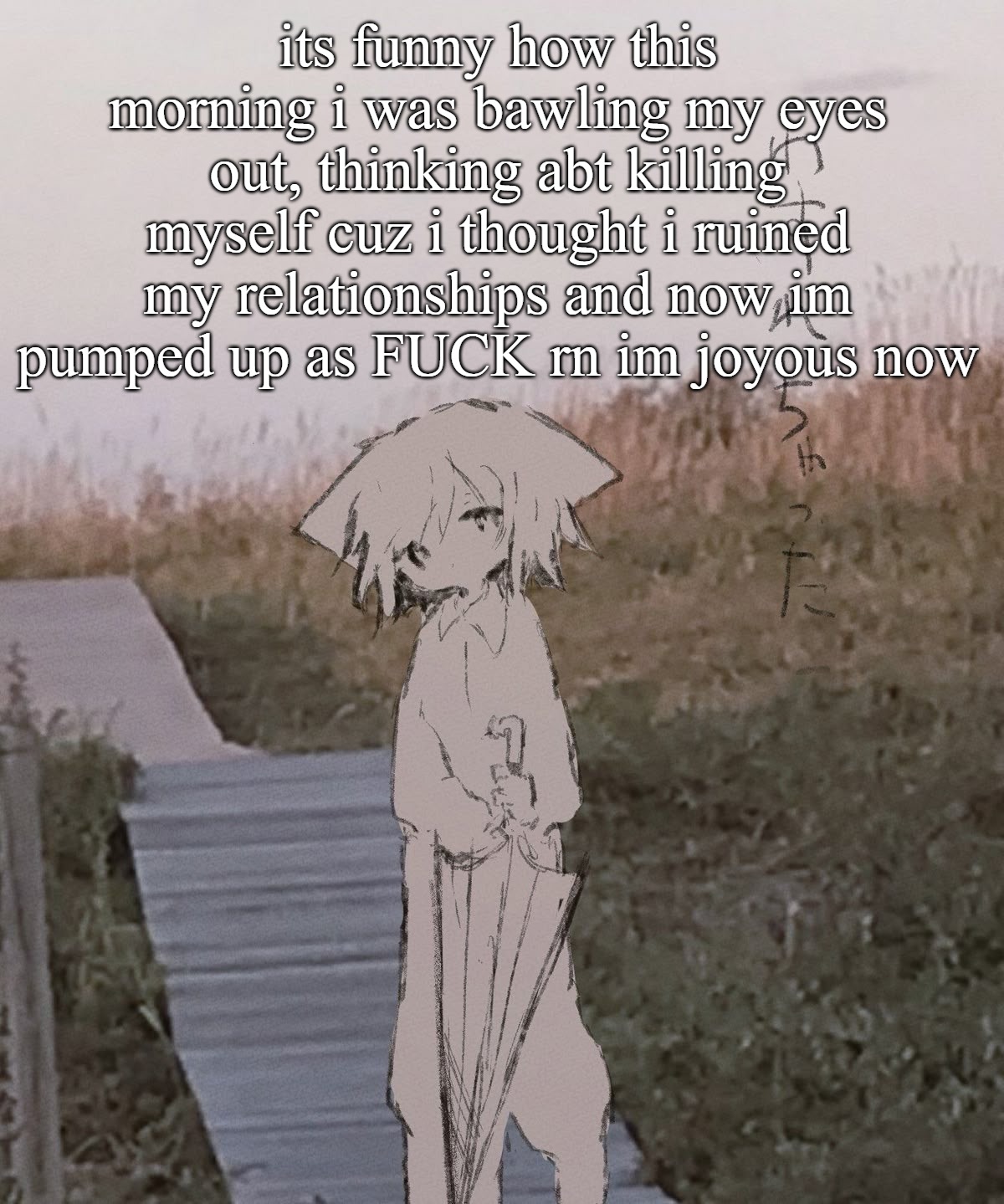 its weird, but im feeling better now, especially since i found a way to express myself :) | its funny how this morning i was bawling my eyes out, thinking abt killing myself cuz i thought i ruined my relationships and now im pumped up as FUCK rn im joyous now | image tagged in a temp | made w/ Imgflip meme maker