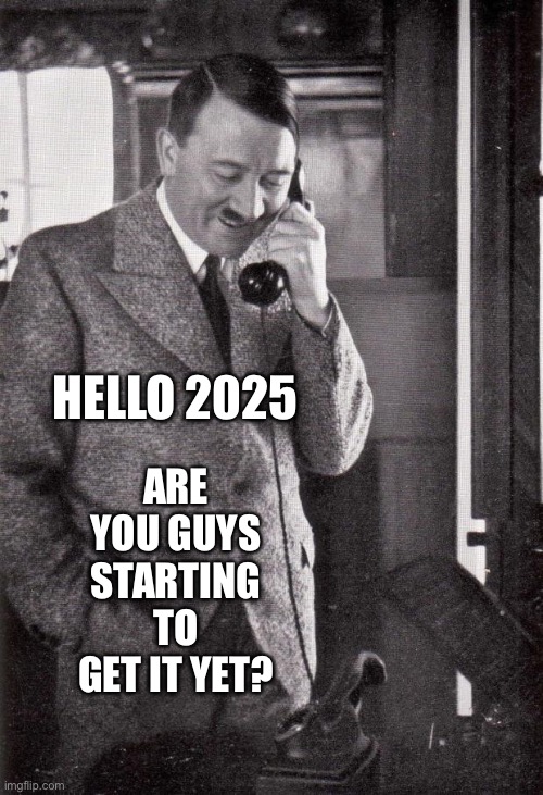 hitler | ARE YOU GUYS STARTING TO GET IT YET? HELLO 2025 | image tagged in hitler | made w/ Imgflip meme maker