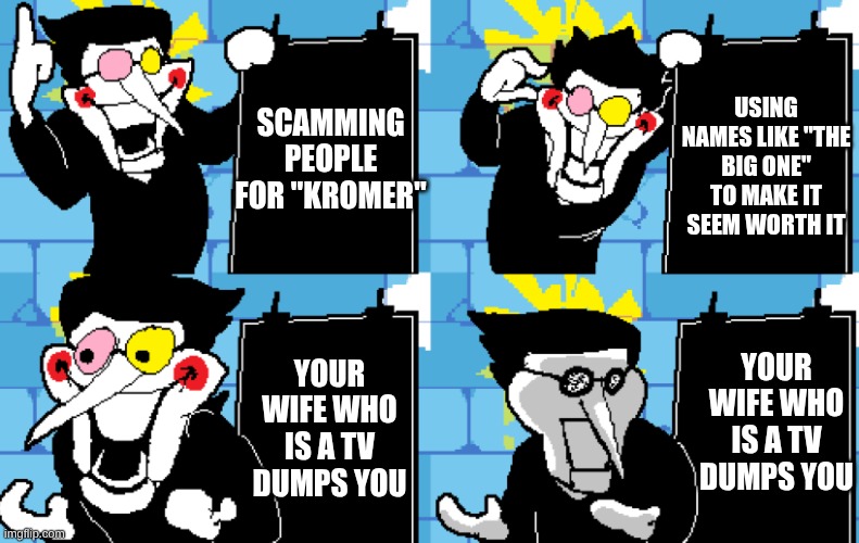He thinks he's a big shot.. :( | USING NAMES LIKE "THE BIG ONE" TO MAKE IT SEEM WORTH IT; SCAMMING PEOPLE FOR "KROMER"; YOUR WIFE WHO IS A TV DUMPS YOU; YOUR WIFE WHO IS A TV DUMPS YOU | image tagged in spamton,deltarune,funny | made w/ Imgflip meme maker