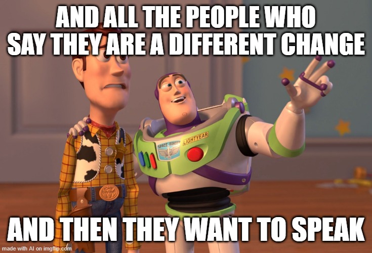 The people said they're a different change | AND ALL THE PEOPLE WHO SAY THEY ARE A DIFFERENT CHANGE; AND THEN THEY WANT TO SPEAK | image tagged in memes,x x everywhere,funny | made w/ Imgflip meme maker
