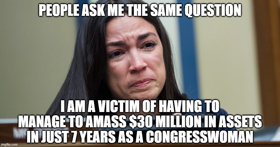 AOC CRYING | PEOPLE ASK ME THE SAME QUESTION I AM A VICTIM OF HAVING TO MANAGE TO AMASS $30 MILLION IN ASSETS IN JUST 7 YEARS AS A CONGRESSWOMAN | image tagged in aoc crying | made w/ Imgflip meme maker