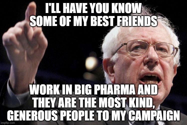 Bernie Sanders | I'LL HAVE YOU KNOW SOME OF MY BEST FRIENDS WORK IN BIG PHARMA AND THEY ARE THE MOST KIND, GENEROUS PEOPLE TO MY CAMPAIGN | image tagged in bernie sanders | made w/ Imgflip meme maker