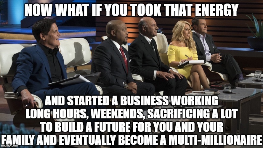 Shark Tank | NOW WHAT IF YOU TOOK THAT ENERGY AND STARTED A BUSINESS WORKING LONG HOURS, WEEKENDS, SACRIFICING A LOT TO BUILD A FUTURE FOR YOU AND YOUR F | image tagged in shark tank | made w/ Imgflip meme maker