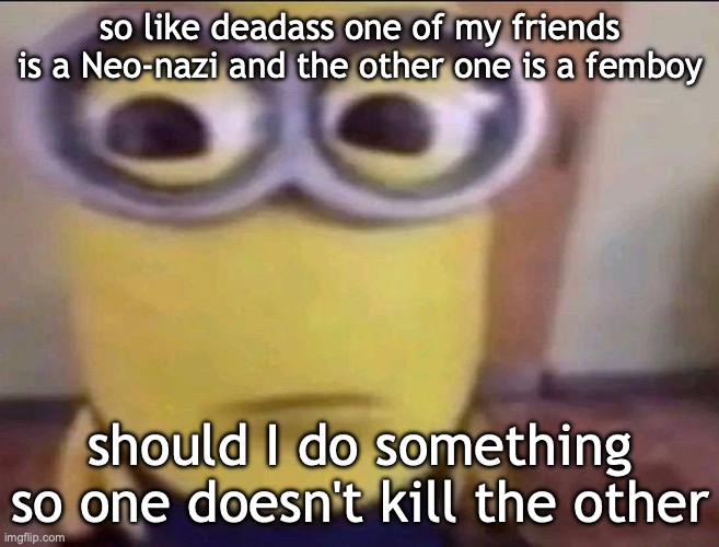 Minion Stare | so like deadass one of my friends is a Neo-nazi and the other one is a femboy; should I do something so one doesn't kill the other | image tagged in minion stare | made w/ Imgflip meme maker
