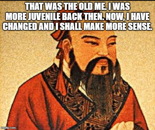 THAT WAS THE OLD ME. I WAS MORE JUVENILE BACK THEN. NOW, I HAVE CHANGED AND I SHALL MAKE MORE SENSE. | image tagged in ancient chinese wisdom | made w/ Imgflip meme maker