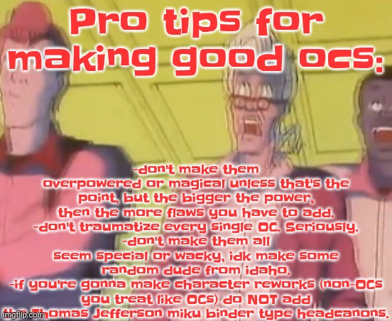 This is coming from someone who is actually good at writing, I could make any crossover and make it peak. | -don't make them overpowered or magical unless that's the point, but the bigger the power, then the more flaws you have to add.
-don't traumatize every single OC. Seriously.
-don't make them all seem special or wacky, idk make some random dude from idaho.
-if you're gonna make character reworks (non-OCs you treat like OCs) do NOT add the Thomas Jefferson miku binder type headcanons. Pro tips for making good ocs: | image tagged in yo chat are we cooked fr | made w/ Imgflip meme maker