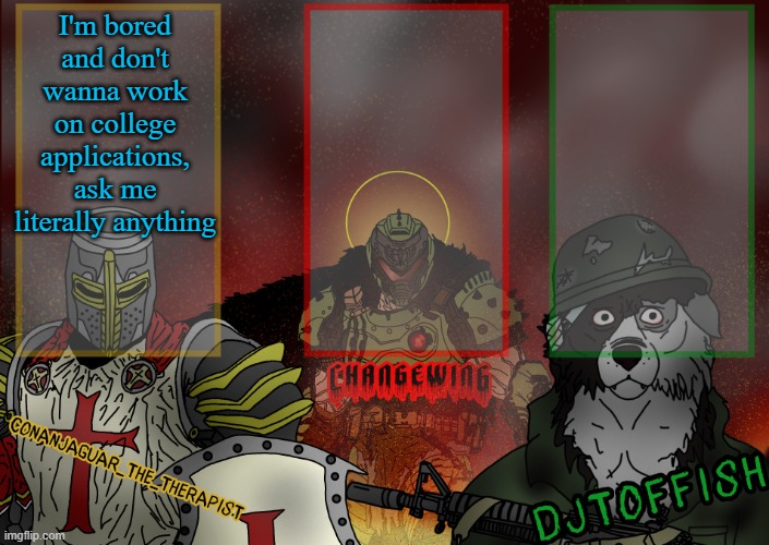 The Fist of Konshu, DJTO, and Conanjaguar shared template | I'm bored and don't wanna work on college applications, ask me literally anything | image tagged in the fist of konshu djto and conanjaguar shared template | made w/ Imgflip meme maker