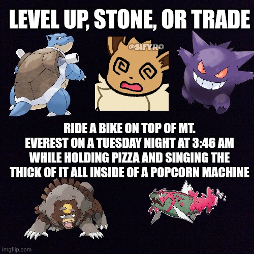 pokemon evolution methods now and then: | LEVEL UP, STONE, OR TRADE; RIDE A BIKE ON TOP OF MT. EVEREST ON A TUESDAY NIGHT AT 3:46 AM WHILE HOLDING PIZZA AND SINGING THE THICK OF IT ALL INSIDE OF A POPCORN MACHINE | image tagged in black screen | made w/ Imgflip meme maker