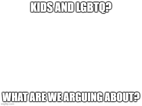 KIDS AND LGBTQ? WHAT ARE WE ARGUING ABOUT? | image tagged in blank | made w/ Imgflip meme maker
