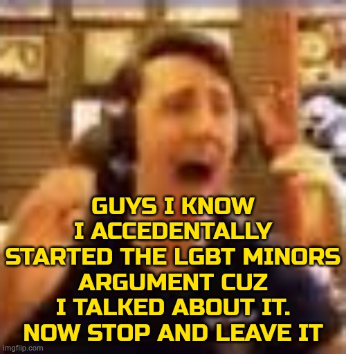 bro lets go back to shitposting cuz i wasted a hour | GUYS I KNOW I ACCEDENTALLY STARTED THE LGBT MINORS ARGUMENT CUZ I TALKED ABOUT IT. NOW STOP AND LEAVE IT | image tagged in dawko on a 4/20 | made w/ Imgflip meme maker