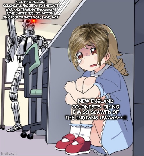 New england colony being hypocrites | ALSO NEW ENGLAND COLONISTS: PROCEEDS TO INITIATE WAR AND TERMINATE/MASSACRE THE ENTIRE PEQUOT NATION IN ORDER TO GAIN MORE LAND. 1637; NEW ENGLAND COLONISTS: OH NO I'M SO SCAWED OF THE INDIANS UWAAA~~!!! | image tagged in anime girl hiding from terminator | made w/ Imgflip meme maker