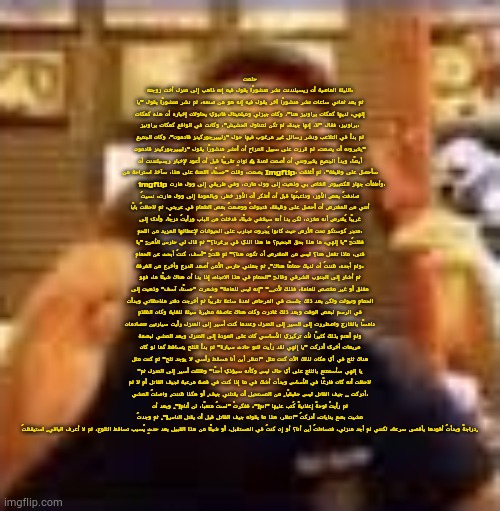 actually its someones copypasta translated | حلمت الليلة الماضية أن ريسبلندنت نشر منشورًا يقول فيه إنه ذاهب إلى منزل أخت زوجته، ثم بعد ثماني ساعات نشر منشورًا آخر يقول فيه إنه هو من صنعه، ثم نشر منشورًا يقول "يا إلهي، لديها كعكات براونيز هنا"، وكان جيزلي وميلميتال فانبوي يحاولان إخباره أن هذه كعكات براونيز، فقال "لا، إنها جيدة، لم تكن لتتناول الحشيش"، وكانت في الواقع كعكات براونيز، ثم بدأ في التلاعب ونشر رسائل غير مرغوب فيها حول "زليبيرجوركينز قادمون"، وكان الجميع يخبرونه أن يصمت، ثم قررت على سبيل المزاح أن أنشر منشورًا يقول "زليبيرجوركينز قادمون" أيضًا، وبدأ الجميع يخبرونني أن أصمت لمدة 4 ثوانٍ تقريبًا قبل أن أعود لإخبار ريسبلندنت أن يصمت، وقلت "حسنًا، اللعنة على هذا، سآخذ استراحة من Imgflip، سأحصل على وظيفة"، ثم أغلقت imgflip وأطفأت جهاز الكمبيوتر الخاص بي وذهبت إلى وول مارت، وفي طريقي إلى وول مارت، صادفتُ بعض الأوز، وداعبتُها قبل أن أتذكر أن الأوز خطر، وبالعودة إلى وول مارت، نسيتُ أنني من المفترض أن أحصل على وظيفة، فتجولتُ ووضعتُ بعض الطعام في عربتي، ثم لاحظتُ بابًا غريبًا يُفترض أنه مخزن، لكن بدا أنه سيخفي شيئًا، فدخلتُ من الباب ورأيتُ درجًا، وأدى إلى متجر كوستكو تحت الأرض حيث كانوا يُجرون تجارب على الحيوانات لإعطائها المزيد من اللحم، فقلتُ: "يا إلهي، ما هذا بحق الجحيم؟ ما هذا الذي في برغرنا؟" ثم قال لي حارس الأمن: "يا فتى، ماذا تفعل هنا؟ ليس من المفترض أن تكون هنا؟" ثم قلتُ: "آسف، كنتُ أبحث عن الحمام ولم أجده، ظننتُ أن لديك حمامًا هناك". ثم جعلني حارس الأمن أصعد الدرج وأخرج من الغرفة، ثم أشار إلى الجنوب الشرقي وقال: "الحمام في هذا الاتجاه، إذا بدا أن هناك شيئًا ما، فهو مغلق أو غير مخصص للعامة، فذلك لأن..." "إنه ليس للعامة" وشعرت "حسنًا، آسف" وذهبت إلى الحمام وتبولت ولكن بعد ذلك جلست في المرحاض لمدة ساعة تقريبًا ثم أخرجت دفتر ملاحظاتي وبدأت في الرسم لبعض الوقت وبعد ذلك غادرت وكان هناك عاصفة مطيرة سيئة للغاية وكان الظلام دامسًا بالخارج واضطررت إلى السير إلى المنزل وعندما كنت أسير إلى المنزل رأيت سيارتين تتصادمان ولم أهتم بذلك كثيرًا لأن تركيزي الأساسي كان على العودة إلى المنزل وبعد المشي لبضعة مربعات أخرى أدركت "يا إلهي لقد رأيت للتو حادث سيارة" ثم بدأ الثلج يتساقط كما لو كان هناك ثلج في أي مكان لذلك الآن كنت مثل "انتظر أين أنا مسقط رأسي لا يوجد ثلج" ثم كنت مثل "يا إلهي سأستمتع بالثلج على أي حال ليس وكأنه سيؤذي أحدًا" وظللت أسير إلى المنزل ثم لاحظت أنه كان فارغًا في الأساس وبدأت أشك في ما إذا كنت في قصة مرعبة لجيف القاتل أم لا ثم أدركت .. جيف القاتل ليس حقيقيًا. من المستحيل أن يقتلني جيف. أو هكذا ظننت. واصلتُ المشي، ثم رأيتُ لوحةً إعلانيةً كُتب عليها "انم!"، ففكرتُ "لستُ متعبًا، لن أنام!". وبعد أن مشيت بضع بنايات، أدركتُ "انتظر، هذا ما يقوله جيف القاتل قبل أن يقتل الناس!". ثم وجدتُ دراجةً وبدأتُ أقودها بأقصى سرعة، لكنني لم أجد منزلي، فتساءلتُ أين أنا؟ أو إن كنتُ في المستقبل، أو شيئًا من هذا القبيل بعد حدثٍ يُسبب تساقط الثلوج، ثم لا أعرف الباقي. استيقظتُ. | image tagged in dawko on a 4/20 | made w/ Imgflip meme maker