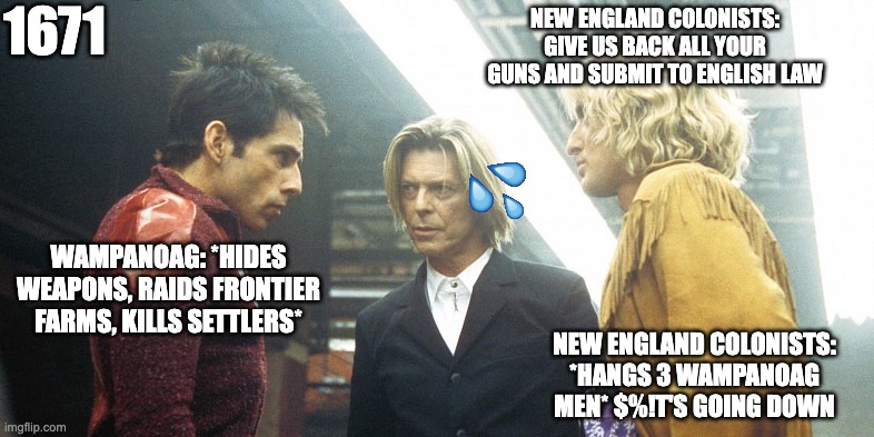 things are getting dark between the Wampanoag and the English settlers | 1671; NEW ENGLAND COLONISTS: GIVE US BACK ALL YOUR GUNS AND SUBMIT TO ENGLISH LAW; WAMPANOAG: *HIDES WEAPONS, RAIDS FRONTIER FARMS, KILLS SETTLERS*; NEW ENGLAND COLONISTS: *HANGS 3 WAMPANOAG MEN* $%!T'S GOING DOWN | image tagged in zoolander rivalry | made w/ Imgflip meme maker