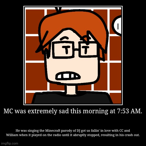 The actual comic is coming tomorrow because I didn't finish it. I just put a normal picture of MC for no reason. | MC was extremely sad this morning at 7:53 AM. | He was singing the Minecraft parody of DJ got us fallin' in love with CC and William when it | image tagged in funny,demotivationals,mc,moscovio may,creeper aw man,comics | made w/ Imgflip demotivational maker