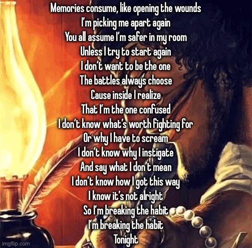 blackbeard writing | Memories consume, like opening the wounds
I’m picking me apart again
You all assume I’m safer in my room
Unless I try to start again
I don’t want to be the one
The battles always choose
Cause inside I realize
That I’m the one confused
I don’t know what’s worth fighting for
Or why I have to scream
I don’t know why I instigate
And say what I don’t mean
I don’t know how I got this way
I know it’s not alright
So I’m breaking the habit
I’m breaking the habit
Tonight | image tagged in blackbeard writing | made w/ Imgflip meme maker
