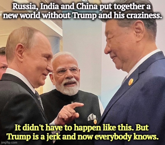 Yes, it is Trump's fault. He drove India away into the arms of our enemies. They don't care what Trump thinks. | Russia, India and China put together a 

new world without Trump and his craziness. It didn't have to happen like this. But 
Trump is a jerk and now everybody knows. | image tagged in putin modi xi russia india china in a world without trump,trump,jerk,india,russia,china | made w/ Imgflip meme maker