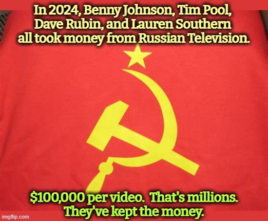 Russia interfering in our elections again. | In 2024, Benny Johnson, Tim Pool, 
Dave Rubin, and Lauren Southern 
all took money from Russian Television. $100,000 per video.  That's millions.
They've kept the money. | image tagged in benny johnson,tim pool,dave rubin,lauren southern,russia,bribes | made w/ Imgflip meme maker
