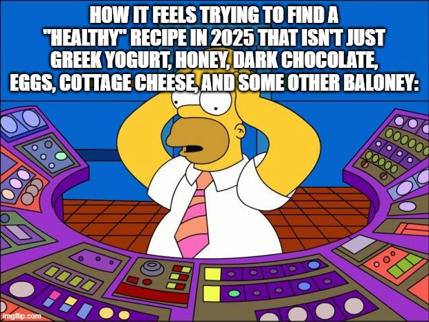 Homer Panic | HOW IT FEELS TRYING TO FIND A "HEALTHY" RECIPE IN 2025 THAT ISN'T JUST GREEK YOGURT, HONEY, DARK CHOCOLATE, EGGS, COTTAGE CHEESE, AND SOME OTHER BALONEY: | image tagged in homer panic | made w/ Imgflip meme maker