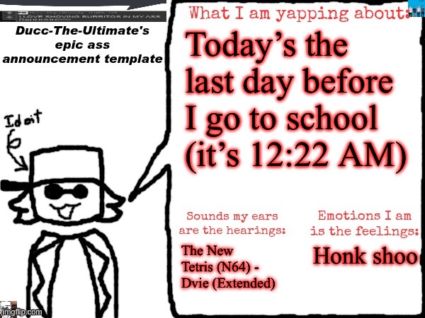 Also I suddenly remembered RAUGH. I wanna get him to 10,000 points. (I’m gonna sleep) | Today’s the last day before I go to school (it’s 12:22 AM); The New Tetris (N64) - Dvie (Extended); Honk shoo | image tagged in ducc-the-ultimate's epic ass announcement template | made w/ Imgflip meme maker