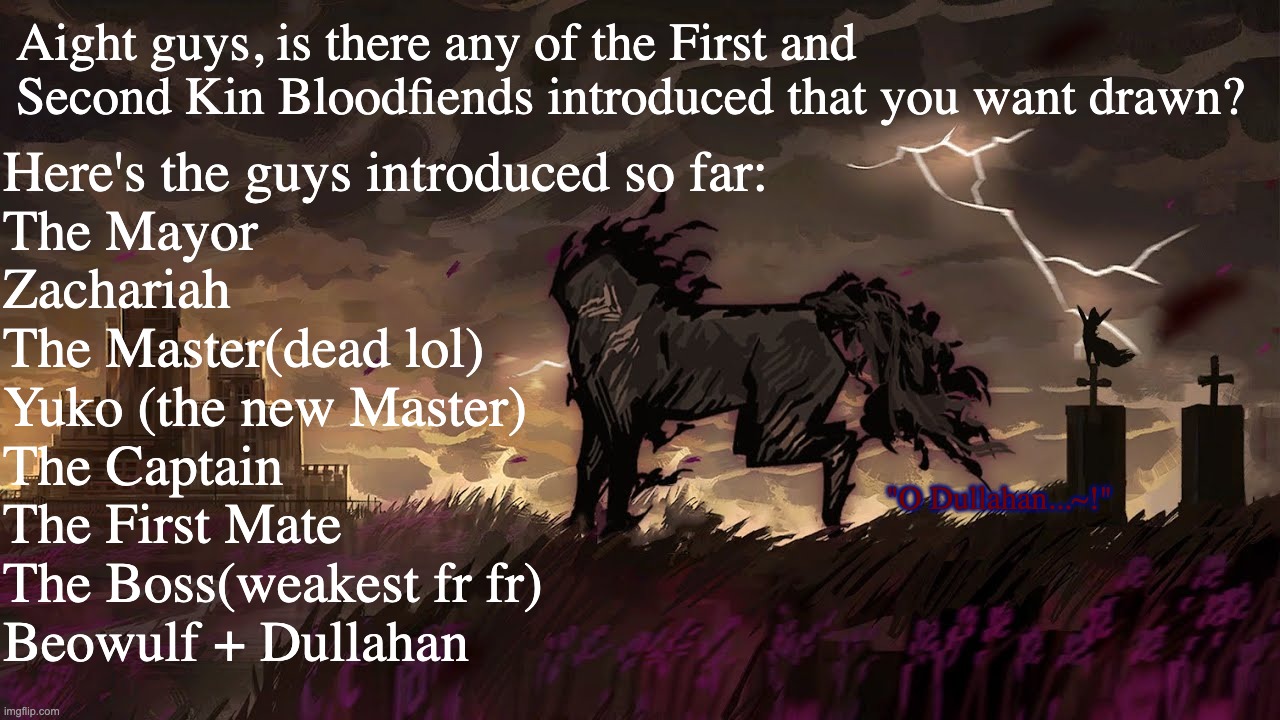 I'll draw the one yall want most. (I geniuenly want to draw Beowulf and Dullahan but idk how to draw horse) | Aight guys, is there any of the First and Second Kin Bloodfiends introduced that you want drawn? Here's the guys introduced so far:
The Mayor
Zachariah
The Master(dead lol)
Yuko (the new Master)
The Captain
The First Mate
The Boss(weakest fr fr)
Beowulf + Dullahan; "O Dullahan...~!" | made w/ Imgflip meme maker