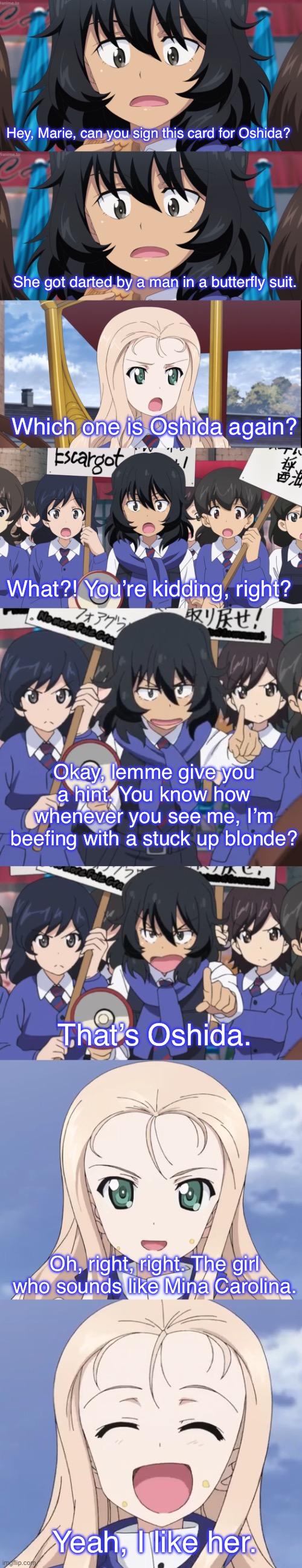 Marie forgot who Oshida is | Hey, Marie, can you sign this card for Oshida? She got darted by a man in a butterfly suit. Which one is Oshida again? What?! You’re kidding, right? Okay, lemme give you a hint. You know how whenever you see me, I’m beefing with a stuck up blonde? That’s Oshida. Oh, right, right. The girl who sounds like Mina Carolina. Yeah, I like her. | image tagged in girls und panzer,venture bros,parody,meme,reference,funny | made w/ Imgflip meme maker