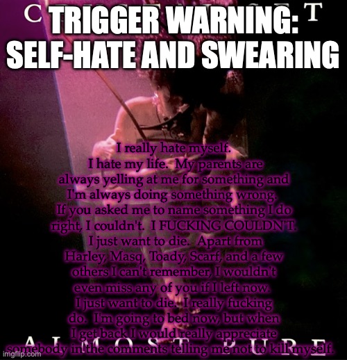 trigger warning: self-hate and swearing | I really hate myself.  I hate my life.  My parents are always yelling at me for something and I'm always doing something wrong.  If you asked me to name something I do right, I couldn't.  I FUCKING COULDN'T.  I just want to die.  Apart from Harley, Masq, Toady, Scarf, and a few others I can't remember, I wouldn't even miss any of you if I left now.  I just want to die.  I really fucking do.  I'm going to bed now, but when I get back I would really appreciate somebody in the comments telling me not to kill myself. TRIGGER WARNING: SELF-HATE AND SWEARING | image tagged in almost pure,fuck it | made w/ Imgflip meme maker