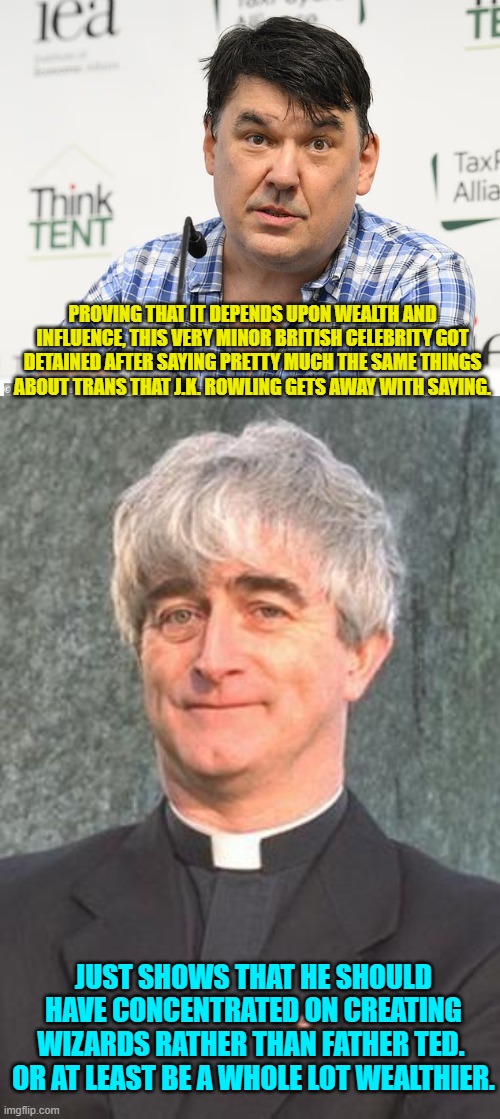 Freedom of speech in Britain is really more of a suggestion than a rule. | PROVING THAT IT DEPENDS UPON WEALTH AND INFLUENCE, THIS VERY MINOR BRITISH CELEBRITY GOT DETAINED AFTER SAYING PRETTY MUCH THE SAME THINGS ABOUT TRANS THAT J.K. ROWLING GETS AWAY WITH SAYING. JUST SHOWS THAT HE SHOULD HAVE CONCENTRATED ON CREATING WIZARDS RATHER THAN FATHER TED.  OR AT LEAST BE A WHOLE LOT WEALTHIER. | image tagged in yep | made w/ Imgflip meme maker