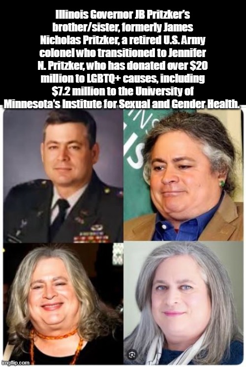 GOD save us | Illinois Governor JB Pritzker’s brother/sister, formerly James Nicholas Pritzker, a retired U.S. Army colonel who transitioned to Jennifer N. Pritzker, who has donated over $20 million to LGBTQ+ causes, including $7.2 million to the University of Minnesota’s Institute for Sexual and Gender Health. | image tagged in pritzker brother sister meme | made w/ Imgflip meme maker