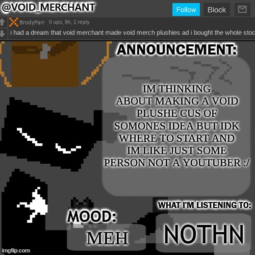 void_merchant's Announcement Temp | IM THINKING ABOUT MAKING A VOID PLUSHE CUS OF SOMONES IDEA BUT IDK WHERE TO START AND IM LIKE JUST SOME PERSON NOT A YOUTUBER :/; NOTHN; MEH | image tagged in void_merchant's announcement temp | made w/ Imgflip meme maker