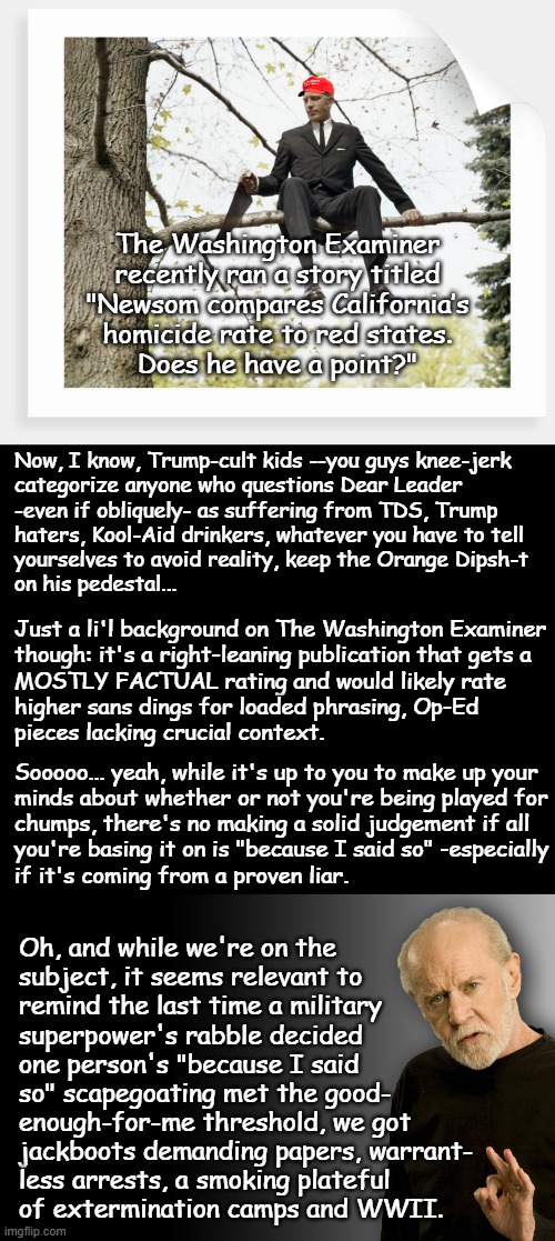 If it's really about crime rather than intimidating political enemies & throwing red meat to the rubes... | The Washington Examiner
recently ran a story titled
"Newsom compares California’s
homicide rate to red states.
Does he have a point?"; Now, I know, Trump-cult kids --you guys knee-jerk
categorize anyone who questions Dear Leader
-even if obliquely- as suffering from TDS, Trump
haters, Kool-Aid drinkers, whatever you have to tell
yourselves to avoid reality, keep the Orange Dipsh-t
on his pedestal... Just a li'l background on The Washington Examiner
though: it's a right-leaning publication that gets a
MOSTLY FACTUAL rating and would likely rate
higher sans dings for loaded phrasing, Op-Ed
pieces lacking crucial context. Sooooo... yeah, while it's up to you to make up your
minds about whether or not you're being played for
chumps, there's no making a solid judgement if all
you're basing it on is "because I said so" -especially
if it's coming from a proven liar. Oh, and while we're on the
subject, it seems relevant to
remind the last time a military
superpower's rabble decided
one person's "because I said
so" scapegoating met the good-
enough-for-me threshold, we got
jackboots demanding papers, warrant-
less arrests, a smoking plateful
of extermination camps and WWII. | image tagged in trump unfit unqualified dangerous,partisan,wannabe,dictator | made w/ Imgflip meme maker