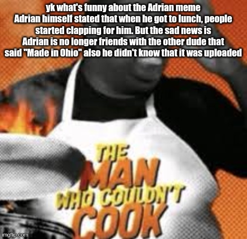 The man who couldn't cook | yk what's funny about the Adrian meme
Adrian himself stated that when he got to lunch, people started clapping for him. But the sad news is Adrian is no longer friends with the other dude that said "Made in Ohio" also he didn't know that it was uploaded | image tagged in the man who couldn't cook | made w/ Imgflip meme maker