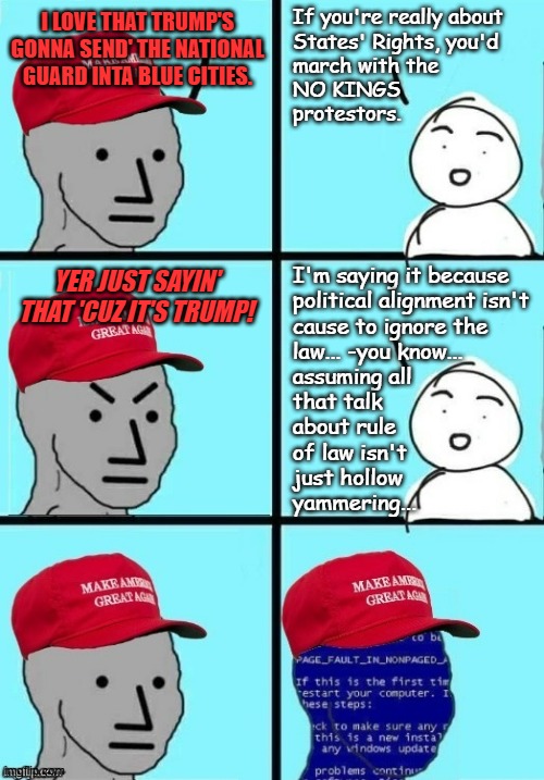 A political candidate can claim to be about rule of law all day long but the proof is in the flouting. | If you're really about
States' Rights, you'd
march with the
NO KINGS
protestors. I LOVE THAT TRUMP'S GONNA SEND' THE NATIONAL GUARD INTA BLUE CITIES. I'm saying it because
political alignment isn't
cause to ignore the
law... -you know...
assuming all
that talk
about rule
of law isn't
just hollow
yammering... YER JUST SAYIN' THAT 'CUZ IT'S TRUMP! | image tagged in maga npc angee short circuit,trump unfit unqualified dangerous,wannabe,dictator | made w/ Imgflip meme maker
