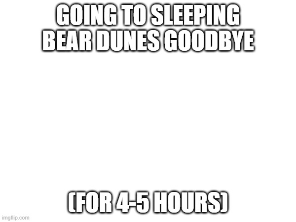 GOING TO SLEEPING BEAR DUNES GOODBYE; (FOR 4-5 HOURS) | made w/ Imgflip meme maker