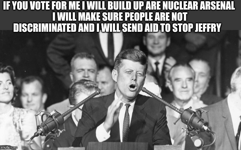 jfk | IF YOU VOTE FOR ME I WILL BUILD UP ARE NUCLEAR ARSENAL 
I WILL MAKE SURE PEOPLE ARE NOT DISCRIMINATED AND I WILL SEND AID TO STOP JEFFRY | image tagged in jfk | made w/ Imgflip meme maker