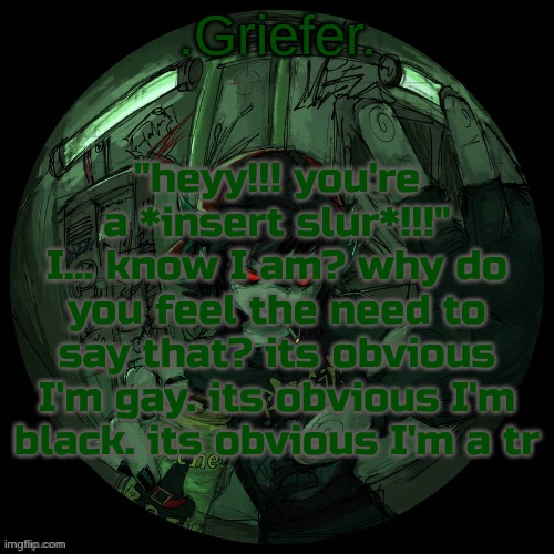 . | "heyy!!! you're a *insert slur*!!!" I... know I am? why do you feel the need to say that? its obvious I'm gay. its obvious I'm black. its obvious I'm a tr | image tagged in griefer's announcement template | made w/ Imgflip meme maker
