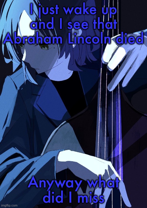 Ryo Playing Bass | I just wake up and I see that Abraham Lincoln died; Anyway what did I miss | image tagged in ryo playing bass | made w/ Imgflip meme maker