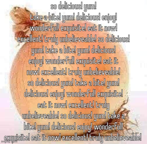 Onion | so delicious! yum! take a bite! yum! delicious! enjoy! wonderful! exquisite! eat it now! excellent! truly unbelieveable! so delicious! yum! take a bite! yum! delicious! enjoy! wonderful! exquisite! eat it now! excellent! truly unbelieveable! so delicious! yum! take a bite! yum! delicious! enjoy! wonderful! exquisite! eat it now! excellent! truly unbelieveable! so delicious! yum! take a bite! yum! delicious! enjoy! wonderful! exquisite! eat it now! excellent! truly unbelieveable! | image tagged in onion | made w/ Imgflip meme maker