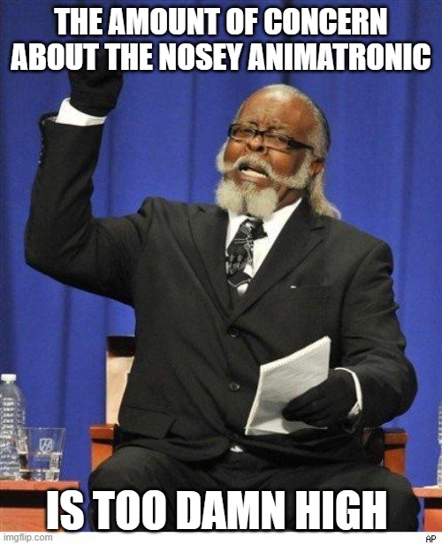 Unless the guy that made it is some sort of genius, there's almost no way that it's able to walk on its own | THE AMOUNT OF CONCERN ABOUT THE NOSEY ANIMATRONIC; IS TOO DAMN HIGH | image tagged in the amount of x is too damn high | made w/ Imgflip meme maker