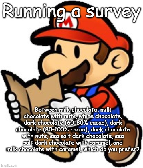 Paper Mario | Running a survey; Between milk chocolate, milk chocolate with nuts, white chocolate, dark chocolate (60-80% cacao), dark chocolate (80-100% cacao), dark chocolate with nuts, sea salt dark chocolate, sea salt dark chocolate with caramel, and milk chocolate with caramel, which do you prefer? | image tagged in paper mario | made w/ Imgflip meme maker