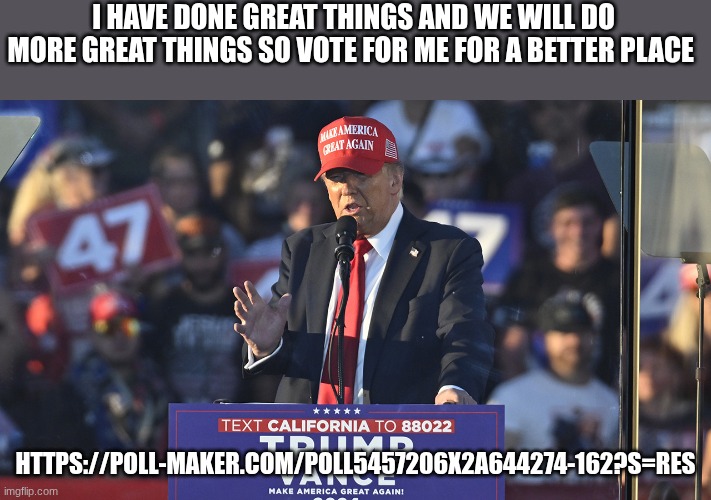 trump | I HAVE DONE GREAT THINGS AND WE WILL DO MORE GREAT THINGS SO VOTE FOR ME FOR A BETTER PLACE; HTTPS://POLL-MAKER.COM/POLL5457206X2A644274-162?S=RES | image tagged in trump | made w/ Imgflip meme maker