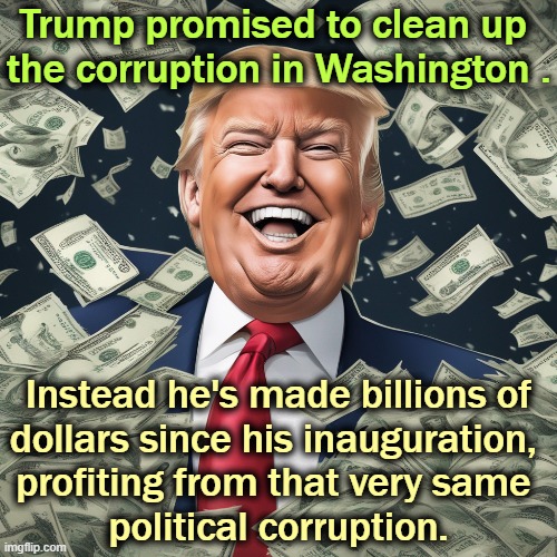 Trump promised to clean up 
the corruption in Washington . Instead he's made billions of
dollars since his inauguration, 
profiting from that very same 
political corruption. | image tagged in trump,billionaire,corruption,bribes,crypto,greedy | made w/ Imgflip meme maker