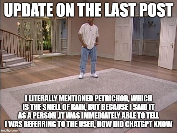 Will Smith empty room | UPDATE ON THE LAST POST; I LITERALLY MENTIONED PETRICHOR, WHICH IS THE SMELL OF RAIN, BUT BECAUSE I SAID IT AS A PERSON ,IT WAS IMMEDIATELY ABLE TO TELL I WAS REFERRING TO THE USER, HOW DID CHATGPT KNOW | image tagged in will smith empty room | made w/ Imgflip meme maker