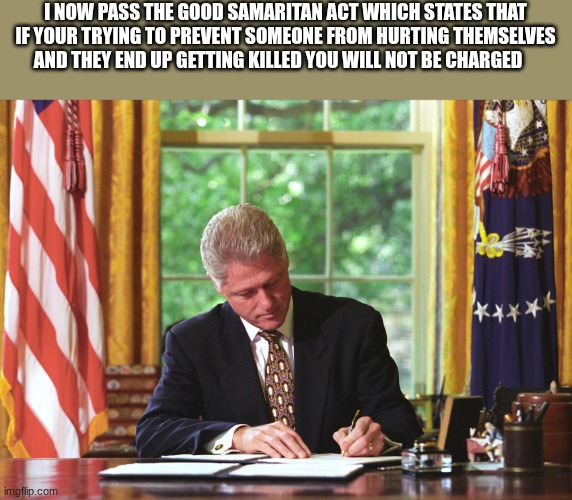 bill clinton | I NOW PASS THE GOOD SAMARITAN ACT WHICH STATES THAT IF YOUR TRYING TO PREVENT SOMEONE FROM HURTING THEMSELVES AND THEY END UP GETTING KILLED YOU WILL NOT BE CHARGED | image tagged in bill clinton | made w/ Imgflip meme maker